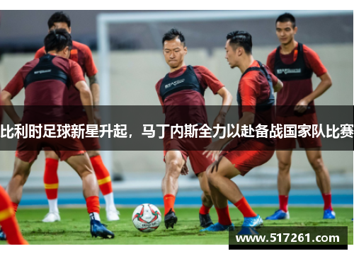 比利时足球新星升起，马丁内斯全力以赴备战国家队比赛